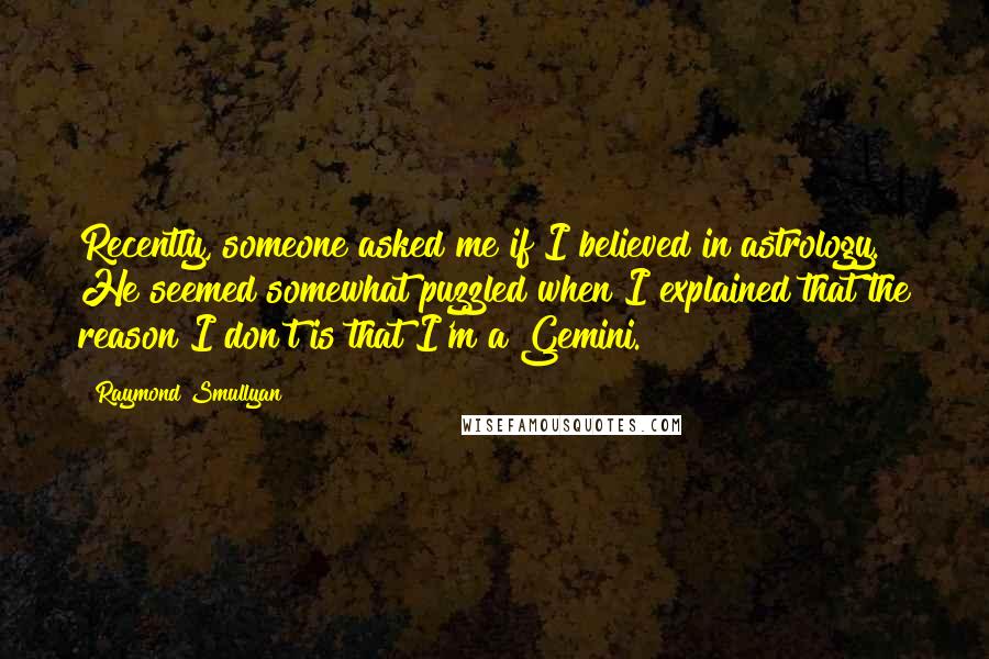 Raymond Smullyan quotes: Recently, someone asked me if I believed in astrology. He seemed somewhat puzzled when I explained that the reason I don't is that I'm a Gemini.