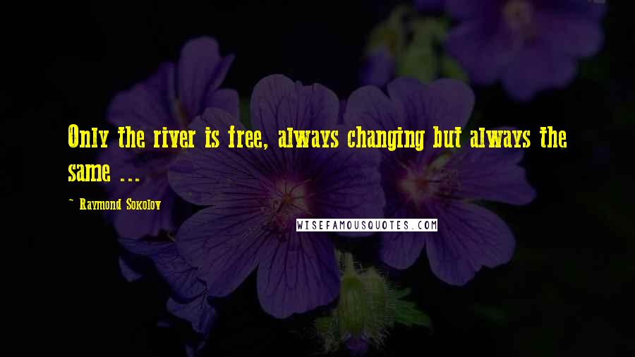 Raymond Sokolov quotes: Only the river is free, always changing but always the same ...