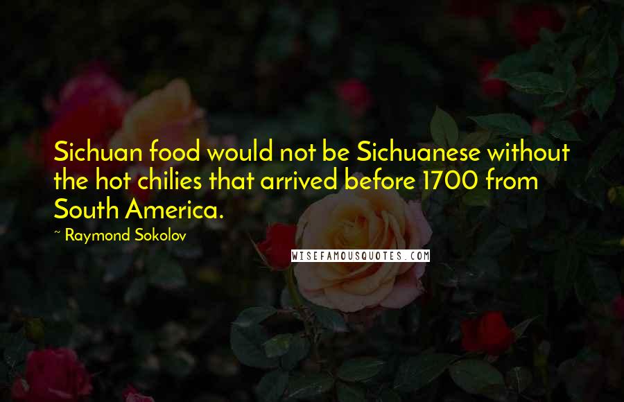 Raymond Sokolov quotes: Sichuan food would not be Sichuanese without the hot chilies that arrived before 1700 from South America. Raymond Sokolov quotes: Sichuan food would not be Sichuanese without the hot chilies that arrived before 1700 from South America.