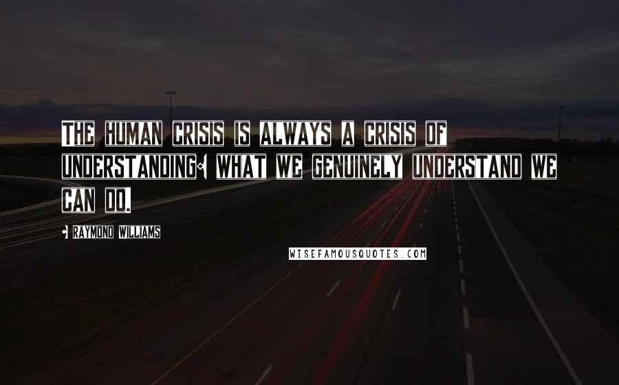 Raymond Williams quotes: The human crisis is always a crisis of understanding: what we genuinely understand we can do.