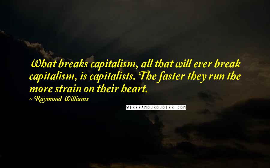 Raymond Williams quotes: What breaks capitalism, all that will ever break capitalism, is capitalists. The faster they run the more strain on their heart. Raymond Williams quotes: What breaks capitalism, all that will ever break capitalism, is capitalists. The faster they run the more strain on their heart.