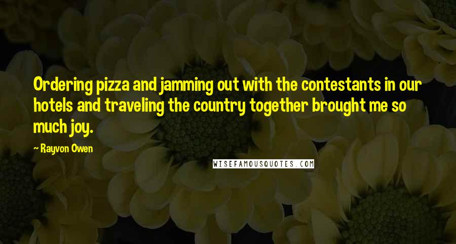 Rayvon Owen quotes: Ordering pizza and jamming out with the contestants in our hotels and traveling the country together brought me so much joy. Rayvon Owen quotes: Ordering pizza and jamming out with the contestants in our hotels and traveling the country together brought me so much joy.