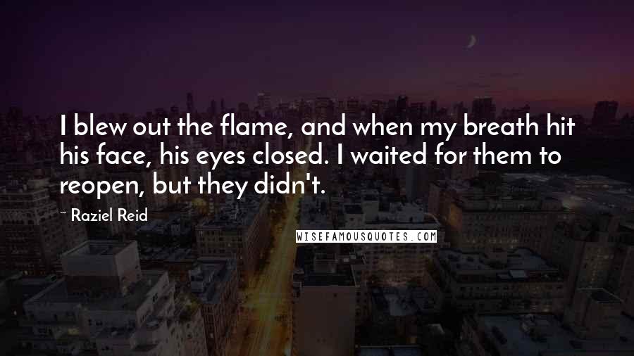 Raziel Reid quotes: I blew out the flame, and when my breath hit his face, his eyes closed. I waited for them to reopen, but they didn't. Raziel Reid quotes: I blew out the flame, and when my breath hit his face, his eyes closed. I waited for them to reopen, but they didn't.