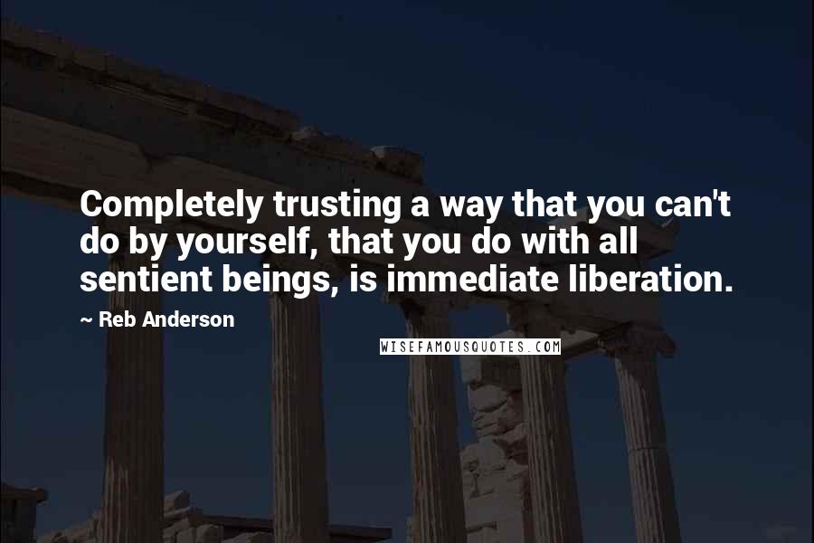 Reb Anderson quotes: Completely trusting a way that you can't do by yourself, that you do with all sentient beings, is immediate liberation. Reb Anderson quotes: Completely trusting a way that you can't do by yourself, that you do with all sentient beings, is immediate liberation.