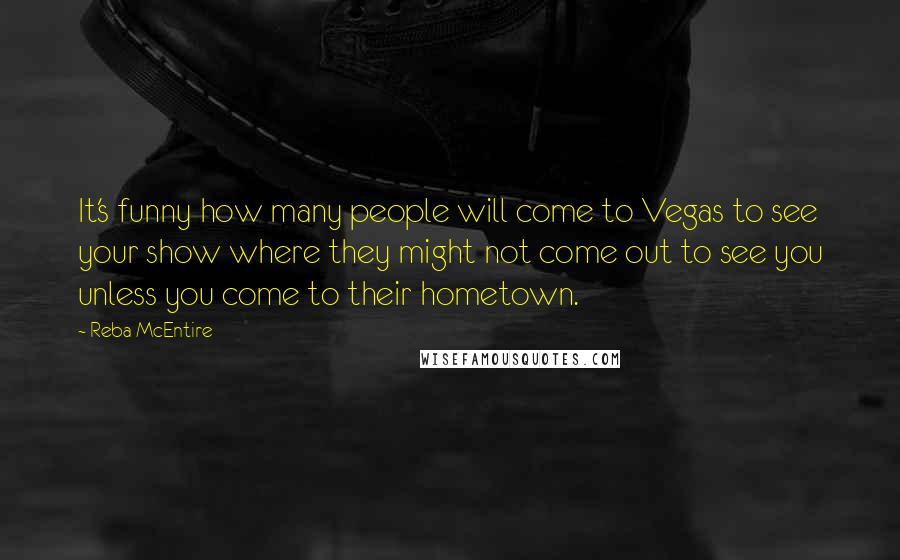 Reba McEntire quotes: It's funny how many people will come to Vegas to see your show where they might not come out to see you unless you come to their hometown.