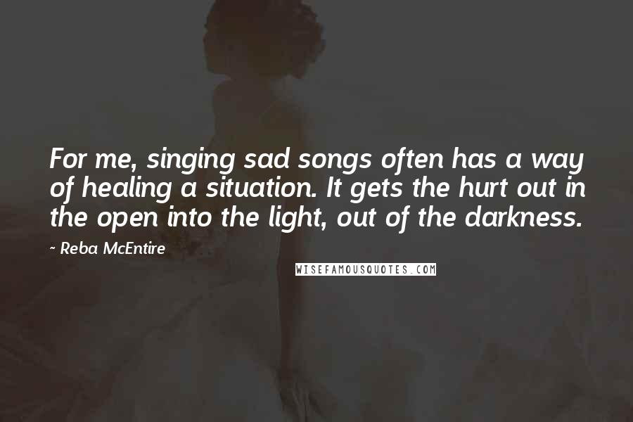 Reba McEntire quotes: For me, singing sad songs often has a way of healing a situation. It gets the hurt out in the open into the light, out of the darkness.