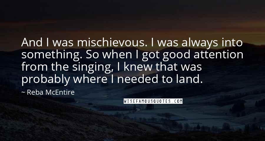 Reba McEntire quotes: And I was mischievous. I was always into something. So when I got good attention from the singing, I knew that was probably where I needed to land.