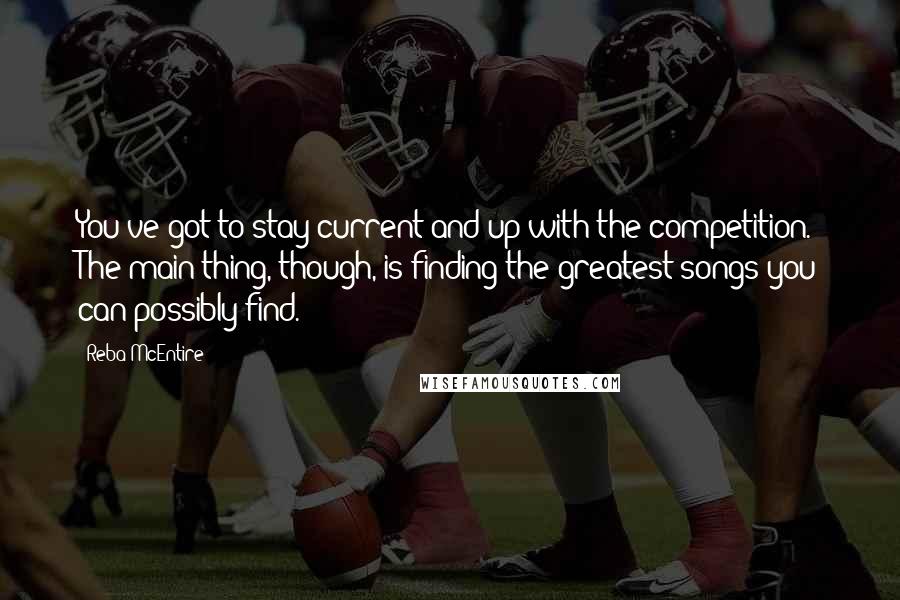 Reba McEntire quotes: You've got to stay current and up with the competition. The main thing, though, is finding the greatest songs you can possibly find.