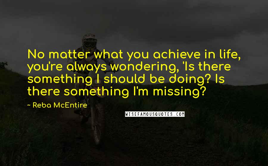 Reba McEntire quotes: No matter what you achieve in life, you're always wondering, 'Is there something I should be doing? Is there something I'm missing?