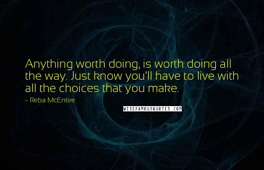 Reba McEntire quotes: Anything worth doing, is worth doing all the way. Just know you'll have to live with all the choices that you make.
