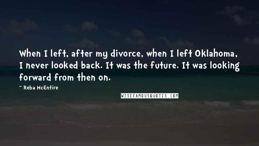 Reba McEntire quotes: When I left, after my divorce, when I left Oklahoma, I never looked back. It was the future. It was looking forward from then on.