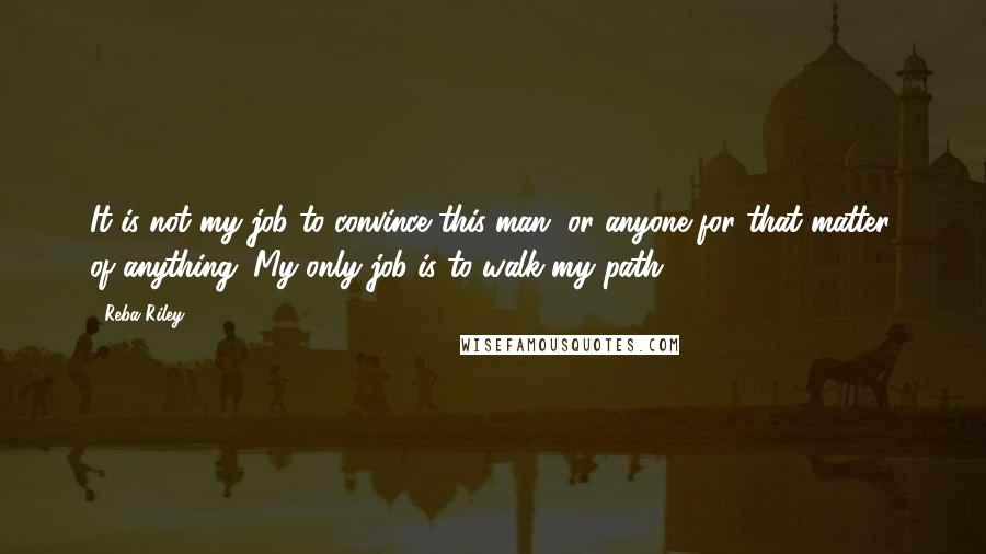 Reba Riley quotes: It is not my job to convince this man, or anyone for that matter, of anything. My only job is to walk my path.