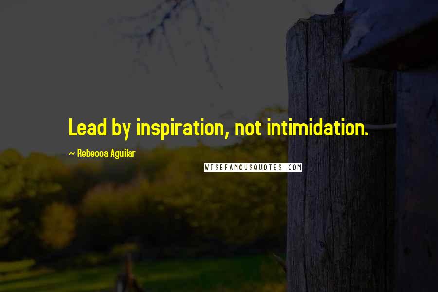 Rebecca Aguilar quotes: Lead by inspiration, not intimidation.