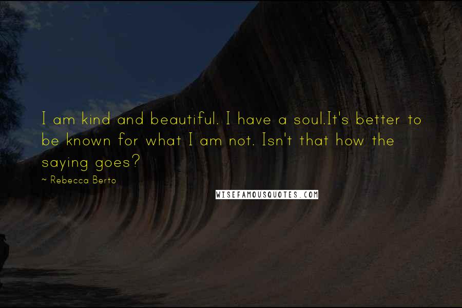 Rebecca Berto quotes: I am kind and beautiful. I have a soul.It's better to be known for what I am not. Isn't that how the saying goes?