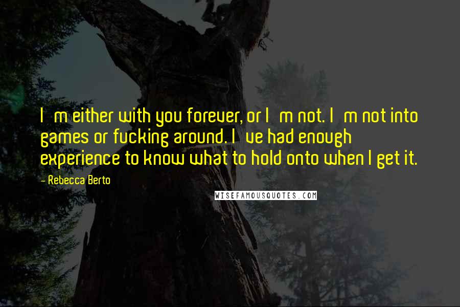 Rebecca Berto quotes: I'm either with you forever, or I'm not. I'm not into games or fucking around. I've had enough experience to know what to hold onto when I get it. Rebecca Berto quotes: I'm either with you forever, or I'm not. I'm not into games or fucking around. I've had enough experience to know what to hold onto when I get it.
