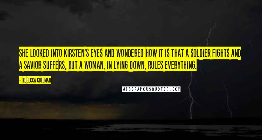 Rebecca Coleman quotes: She looked into Kirsten's eyes and wondered how it is that a soldier fights and a savior suffers, but a woman, in lying down, rules everything.