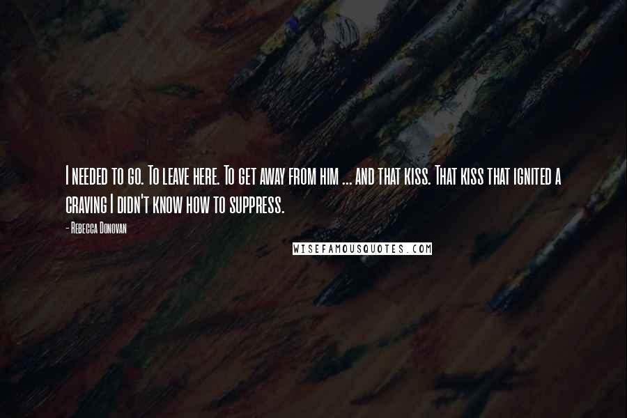 Rebecca Donovan quotes: I needed to go. To leave here. To get away from him ... and that kiss. That kiss that ignited a craving I didn't know how to suppress.