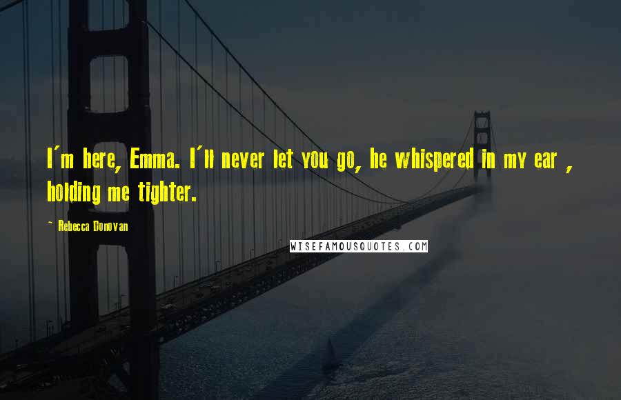 Rebecca Donovan quotes: I'm here, Emma. I'll never let you go, he whispered in my ear , holding me tighter.