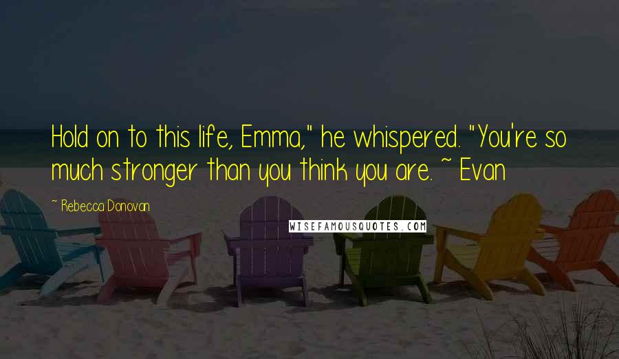 Rebecca Donovan quotes: Hold on to this life, Emma," he whispered. "You're so much stronger than you think you are. ~ Evan