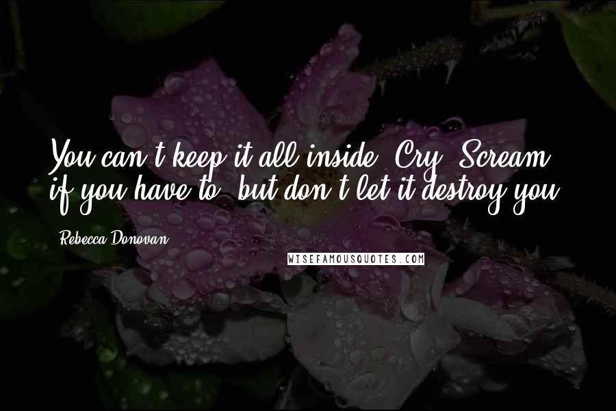 Rebecca Donovan quotes: You can't keep it all inside. Cry. Scream if you have to, but don't let it destroy you.