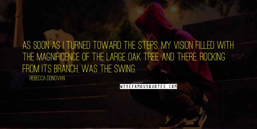 Rebecca Donovan quotes: As soon as I turned toward the steps, my vision filled with the magnificence of the large oak tree. And there, rocking from its branch, was the swing.