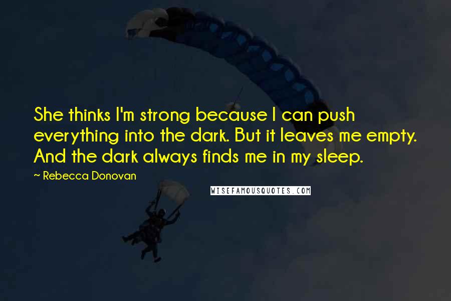 Rebecca Donovan quotes: She thinks I'm strong because I can push everything into the dark. But it leaves me empty. And the dark always finds me in my sleep.