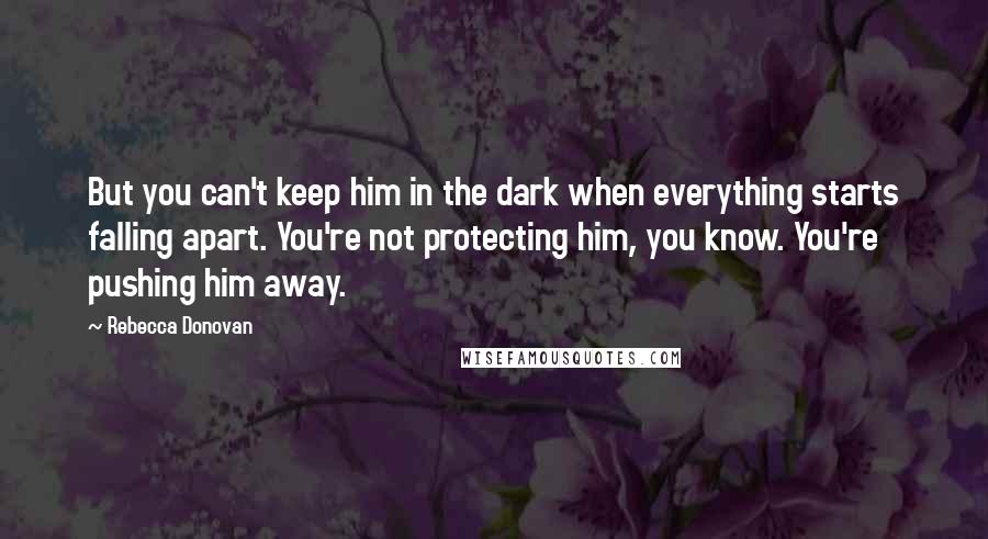 Rebecca Donovan quotes: But you can't keep him in the dark when everything starts falling apart. You're not protecting him, you know. You're pushing him away.