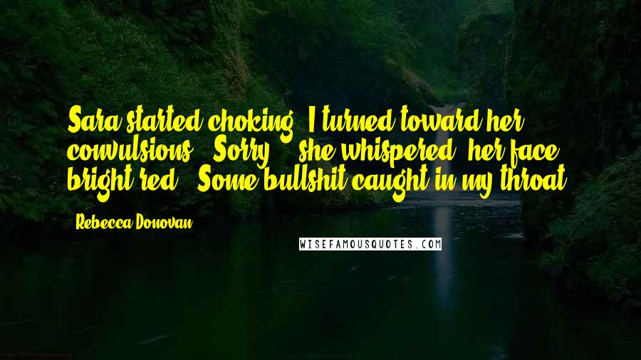 Rebecca Donovan quotes: Sara started choking. I turned toward her convulsions. "Sorry, " she whispered, her face bright red. "Some bullshit caught in my throat.