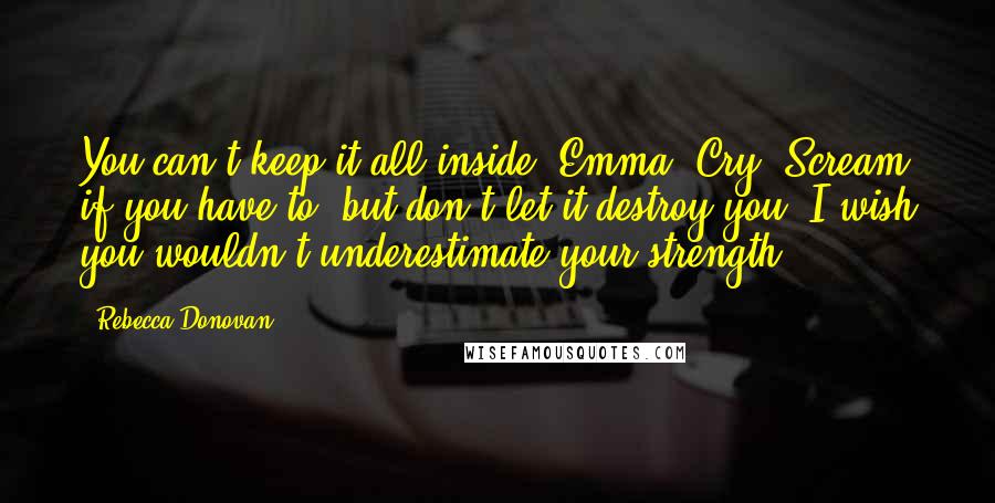 Rebecca Donovan quotes: You can't keep it all inside, Emma. Cry. Scream if you have to, but don't let it destroy you. I wish you wouldn't underestimate your strength.