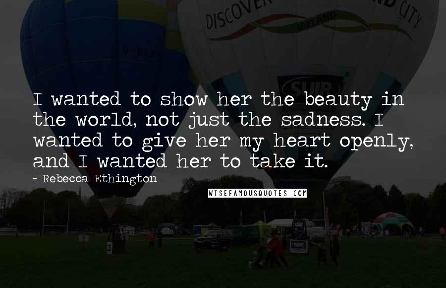 Rebecca Ethington quotes: I wanted to show her the beauty in the world, not just the sadness. I wanted to give her my heart openly, and I wanted her to take it.