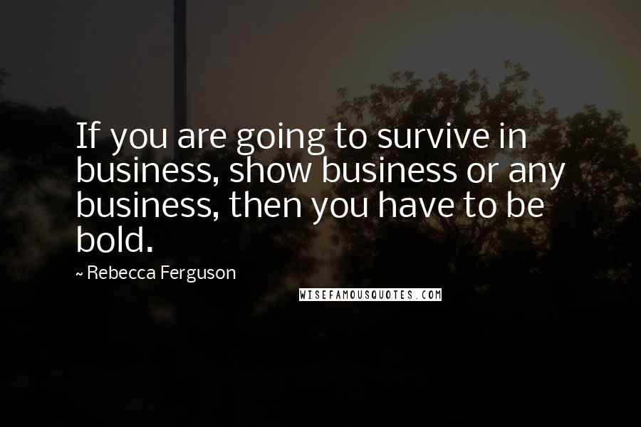 Rebecca Ferguson quotes: If you are going to survive in business, show business or any business, then you have to be bold.