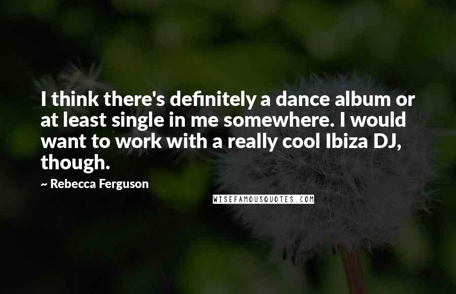 Rebecca Ferguson quotes: I think there's definitely a dance album or at least single in me somewhere. I would want to work with a really cool Ibiza DJ, though.