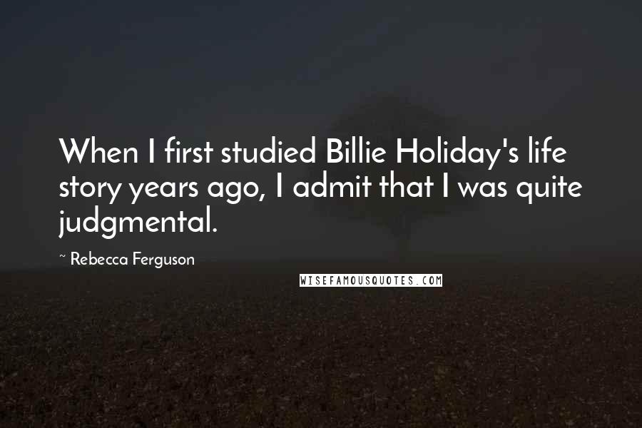 Rebecca Ferguson quotes: When I first studied Billie Holiday's life story years ago, I admit that I was quite judgmental.