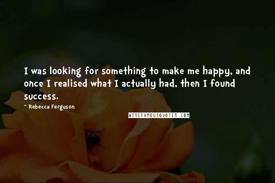 Rebecca Ferguson quotes: I was looking for something to make me happy, and once I realised what I actually had, then I found success. Rebecca Ferguson quotes: I was looking for something to make me happy, and once I realised what I actually had, then I found success.