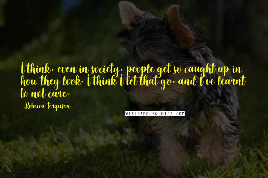 Rebecca Ferguson quotes: I think, even in society, people get so caught up in how they look. I think I let that go, and I've learnt to not care.