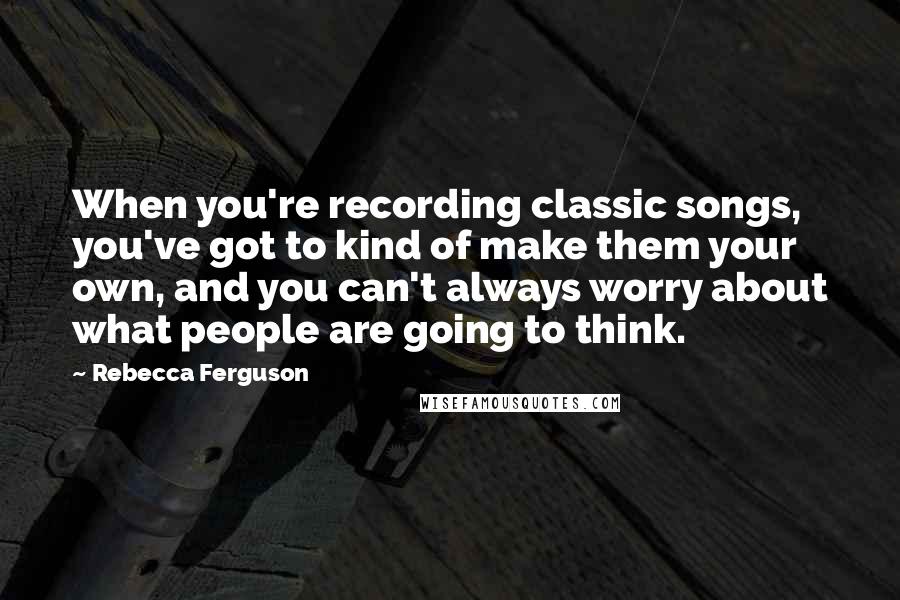 Rebecca Ferguson quotes: When you're recording classic songs, you've got to kind of make them your own, and you can't always worry about what people are going to think. Rebecca Ferguson quotes: When you're recording classic songs, you've got to kind of make them your own, and you can't always worry about what people are going to think.