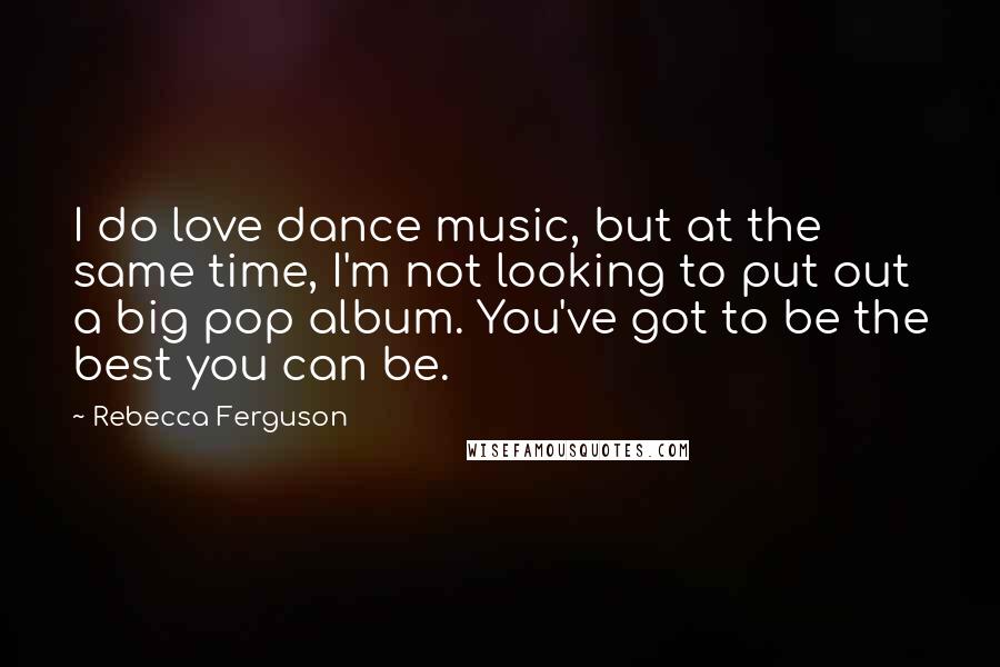 Rebecca Ferguson quotes: I do love dance music, but at the same time, I'm not looking to put out a big pop album. You've got to be the best you can be. Rebecca Ferguson quotes: I do love dance music, but at the same time, I'm not looking to put out a big pop album. You've got to be the best you can be.