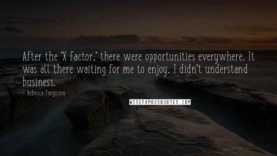 Rebecca Ferguson quotes: After the 'X Factor,' there were opportunities everywhere. It was all there waiting for me to enjoy. I didn't understand business. Rebecca Ferguson quotes: After the 'X Factor,' there were opportunities everywhere. It was all there waiting for me to enjoy. I didn't understand business.