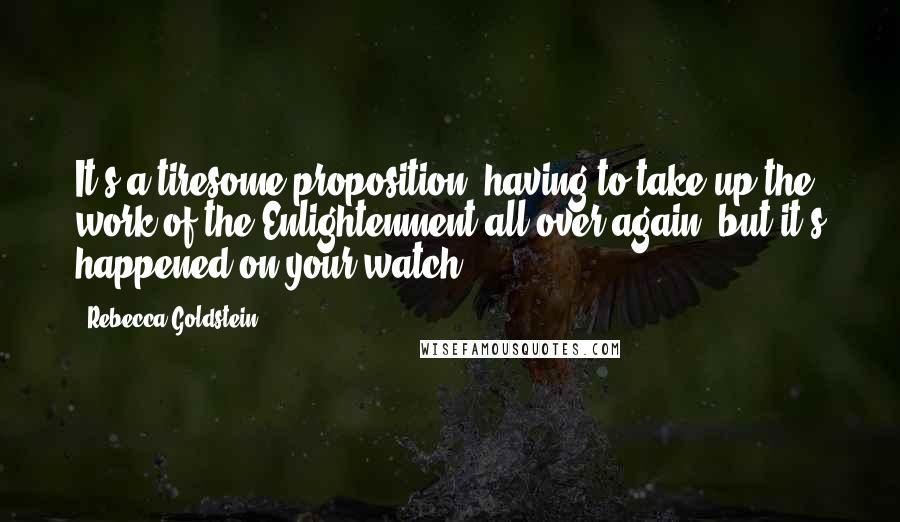 Rebecca Goldstein quotes: It's a tiresome proposition, having to take up the work of the Enlightenment all over again, but it's happened on your watch.