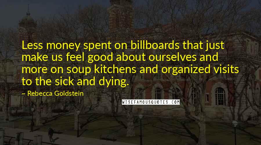 Rebecca Goldstein quotes: Less money spent on billboards that just make us feel good about ourselves and more on soup kitchens and organized visits to the sick and dying.