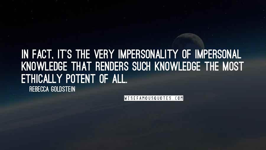 Rebecca Goldstein quotes: In fact, it's the very impersonality of impersonal knowledge that renders such knowledge the most ethically potent of all.