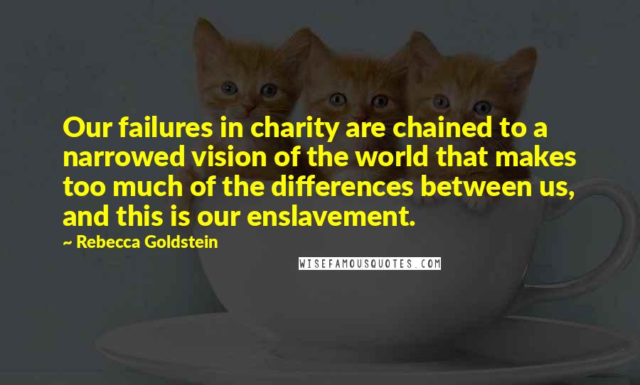 Rebecca Goldstein quotes: Our failures in charity are chained to a narrowed vision of the world that makes too much of the differences between us, and this is our enslavement.