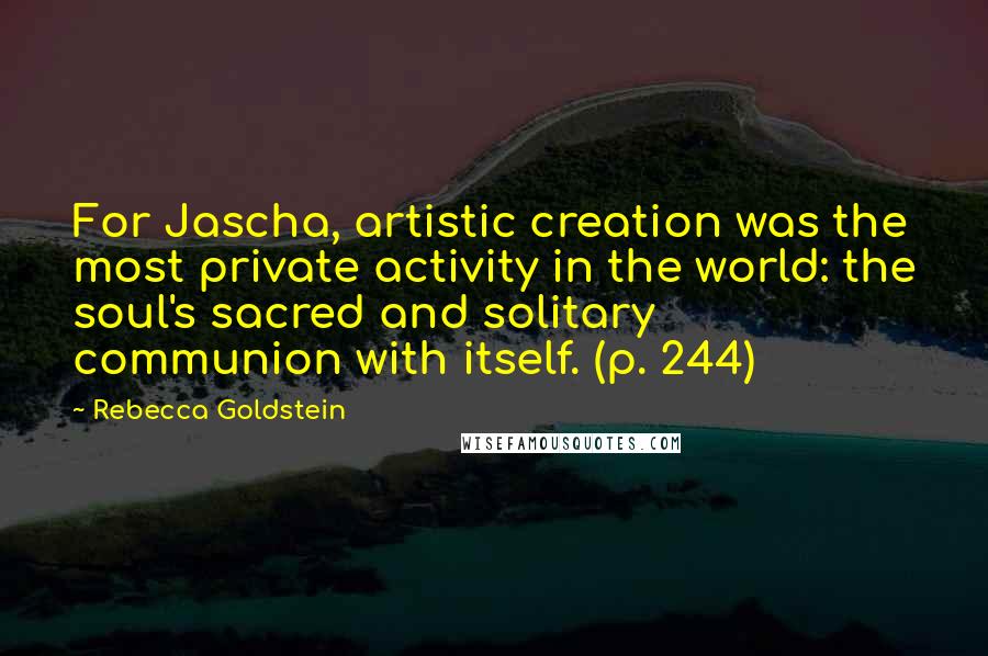 Rebecca Goldstein quotes: For Jascha, artistic creation was the most private activity in the world: the soul's sacred and solitary communion with itself. (p. 244)