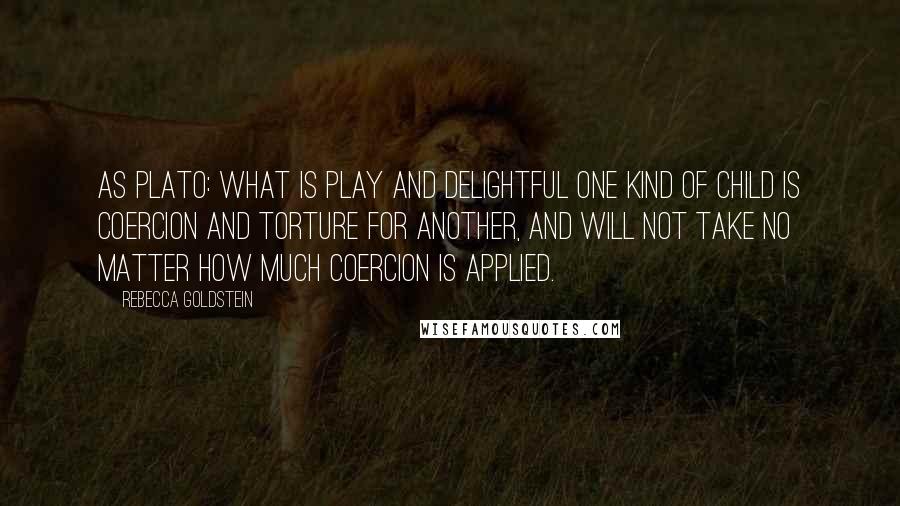 Rebecca Goldstein quotes: As Plato: What is play and delightful one kind of child is coercion and torture for another, and will not take no matter how much coercion is applied.
