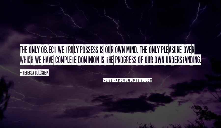 Rebecca Goldstein quotes: The only object we truly possess is our own mind. The only pleasure over which we have complete dominion is the progress of our own understanding.