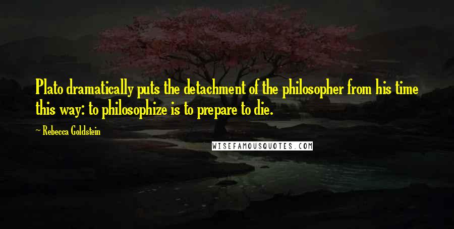 Rebecca Goldstein quotes: Plato dramatically puts the detachment of the philosopher from his time this way: to philosophize is to prepare to die.