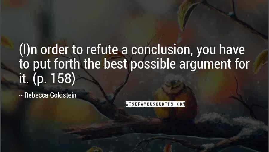 Rebecca Goldstein quotes: (I)n order to refute a conclusion, you have to put forth the best possible argument for it. (p. 158)