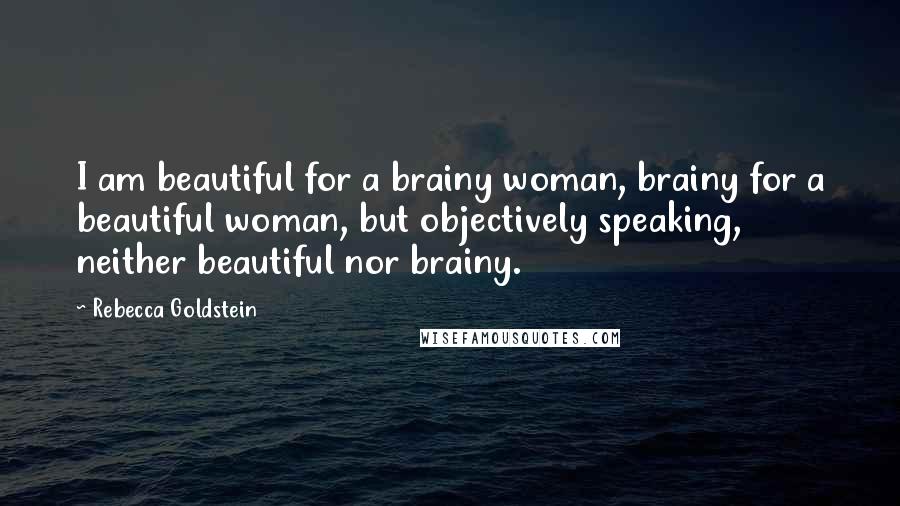 Rebecca Goldstein quotes: I am beautiful for a brainy woman, brainy for a beautiful woman, but objectively speaking, neither beautiful nor brainy.
