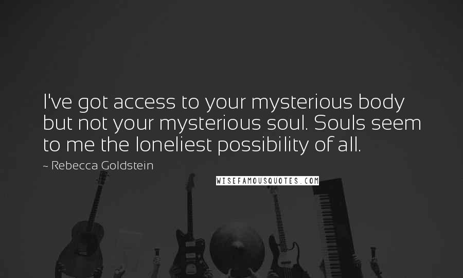Rebecca Goldstein quotes: I've got access to your mysterious body but not your mysterious soul. Souls seem to me the loneliest possibility of all.