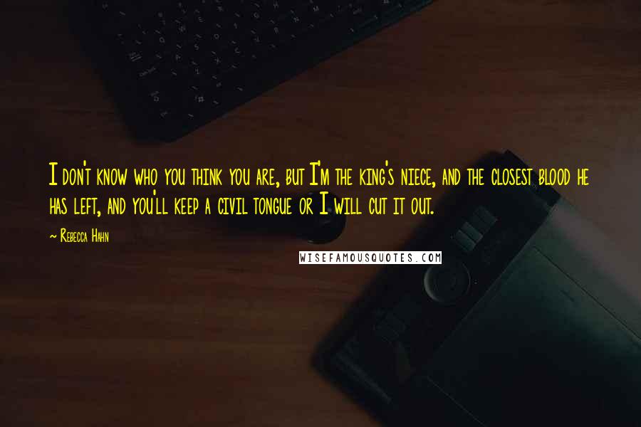 Rebecca Hahn quotes: I don't know who you think you are, but I'm the king's niece, and the closest blood he has left, and you'll keep a civil tongue or I will cut